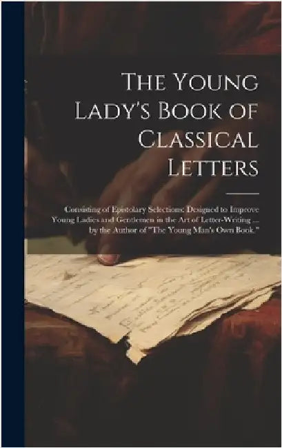 The Young Lady's Book of Classical Letters: Consisting of Epistolary Selections: Designed to Improve Young Ladies and Gentlemen in the Art of Letter-W by Anonymous