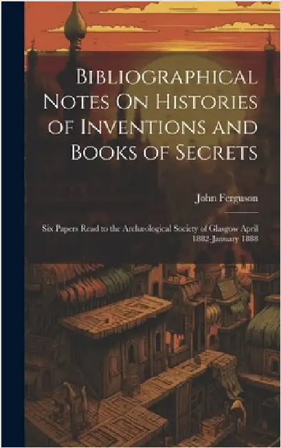 Bibliographical Notes On Histories of Inventions and Books of Secrets: Six Papers Read to the Archæological Society of Glasgow April 1882-January 1888 by Ferguson, John