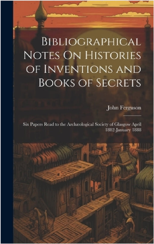 Bibliographical Notes On Histories of Inventions and Books of Secrets: Six Papers Read to the Archæological Society of Glasgow April 1882-January 1888 by John Ferguson