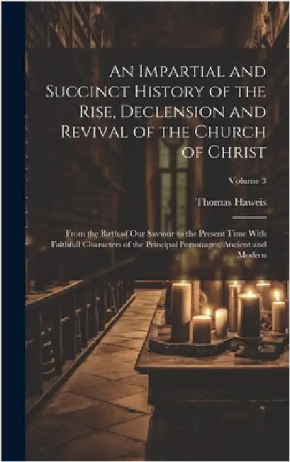 An Impartial and Succinct History of the Rise, Declension and Revival of the Church of Christ: From the Birth of Our Saviour to the Present Time With by Haweis, Thomas