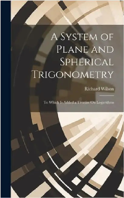A System of Plane and Spherical Trigonometry: To Which Is Added a Treatise On Logarithms by Wilson, Richard