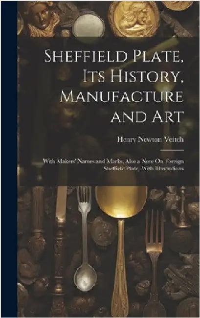 Sheffield Plate, Its History, Manufacture and Art: With Makers' Names and Marks, Also a Note On Foreign Sheffield Plate, With Illustrations by Veitch, Henry Newton
