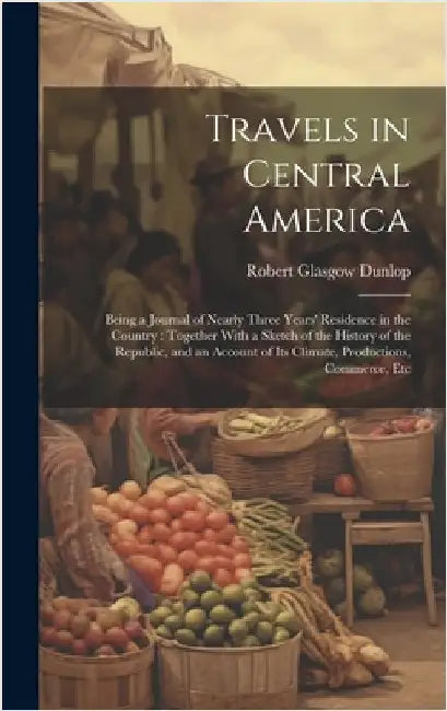 Travels in Central America: Being a Journal of Nearly Three Years' Residence in the Country: Together With a Sketch of the History of the Republic by Dunlop, Robert Glasgow