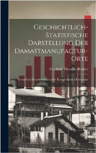 Geschichtlich-Statistische Darstellung Der Damastmanufactur-Orte: Gross-Und Neu-Schönau in Der Königl. Sächs. Oberlausitz by Richter, Friedrich Theodor