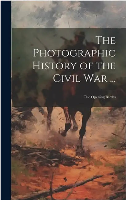 The Photographic History of the Civil War ...: The Opening Battles by Anonymous
