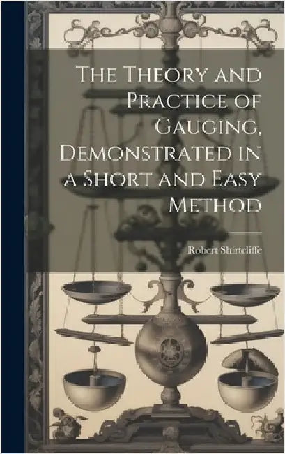 The Theory and Practice of Gauging, Demonstrated in a Short and Easy Method by Shirtcliffe, Robert