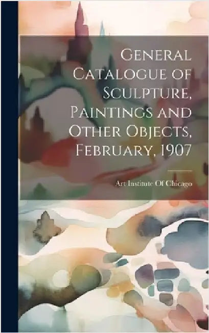 General Catalogue of Sculpture, Paintings and Other Objects, February, 1907 by Art Institute of Chicago