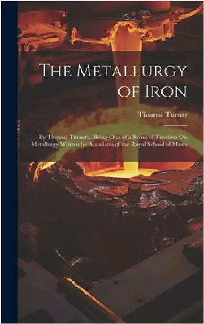 The Metallurgy of Iron: By Thomas Turner... Being One of a Series of Treatises On Metallurgy Written by Associates of the Royal School of Mine by Turner, Thomas