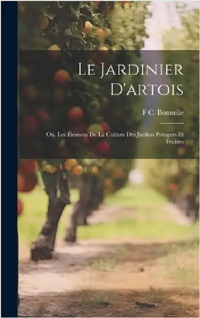 Le Jardinier D'artois: Ou, Les Élémens De La Culture Des Jardins Potagers Et Fruitirs by Bonnelle, F. C.