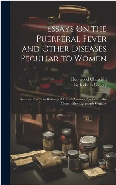 Essays On the Puerperal Fever and Other Diseases Peculiar to Women: Selected From the Writings of British Authors Previous to the Close of the Eightee by Churchill, Fleetwood