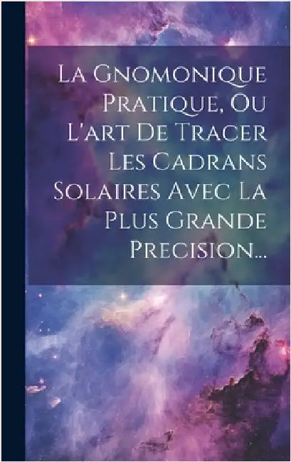 La Gnomonique Pratique, Ou L'art De Tracer Les Cadrans Solaires Avec La Plus Grande Precision... by Anonymous