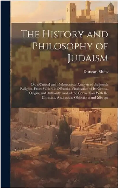 The History and Philosophy of Judaism: Or, a Critical and Philosophical Analysis of the Jewish Religion. From Which Is Offered a Vindication of Its Ge by Shaw, Duncan