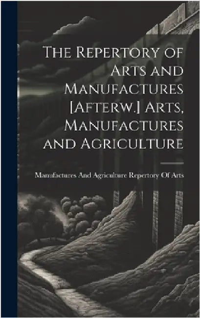 The Repertory of Arts and Manufactures [Afterw.] Arts, Manufactures and Agriculture by Repertory of Arts, Manufactures And a.