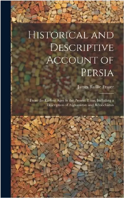 Historical and Descriptive Account of Persia: From the Earliest Ages to the Present Time, Including a Description of Afghanistan and Beloochistan by Fraser, James Baillie