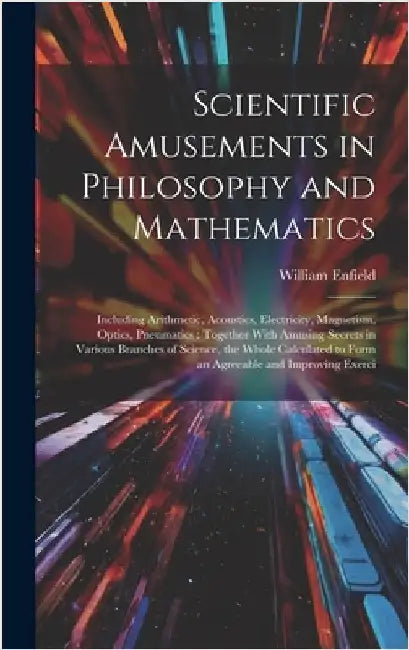 Scientific Amusements in Philosophy and Mathematics: Including Arithmetic, Acoustics, Electricity, Magnetism, Optics, Pneumatics: Together With Amusin by Enfield, William