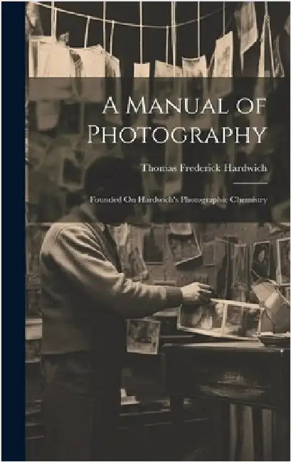 A Manual of Photography: Founded On Hardwich's Photographic Chemistry by Hardwich, Thomas Frederick