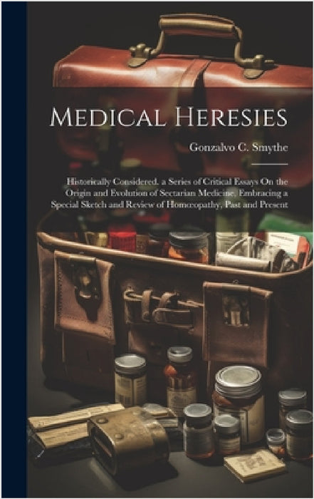 Medical Heresies: Historically Considered. a Series of Critical Essays On the Origin and Evolution of Sectarian Medicine, Embracing a Sp by Gonzalvo C. Smythe