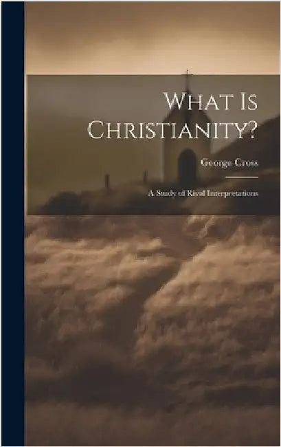 What Is Christianity?: A Study of Rival Interpretations by Cross, George