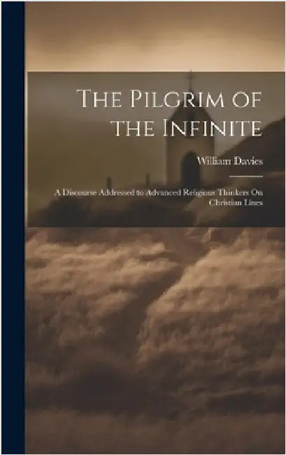 The Pilgrim of the Infinite: A Discourse Addressed to Advanced Religious Thinkers On Christian Lines by Davies, William