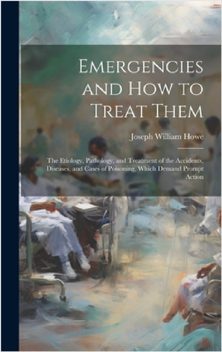 Emergencies and How to Treat Them: The Etiology, Pathology, and Treatment of the Accidents, Diseases, and Cases of Poisoning, Which Demand Prompt Acti by Joseph William Howe