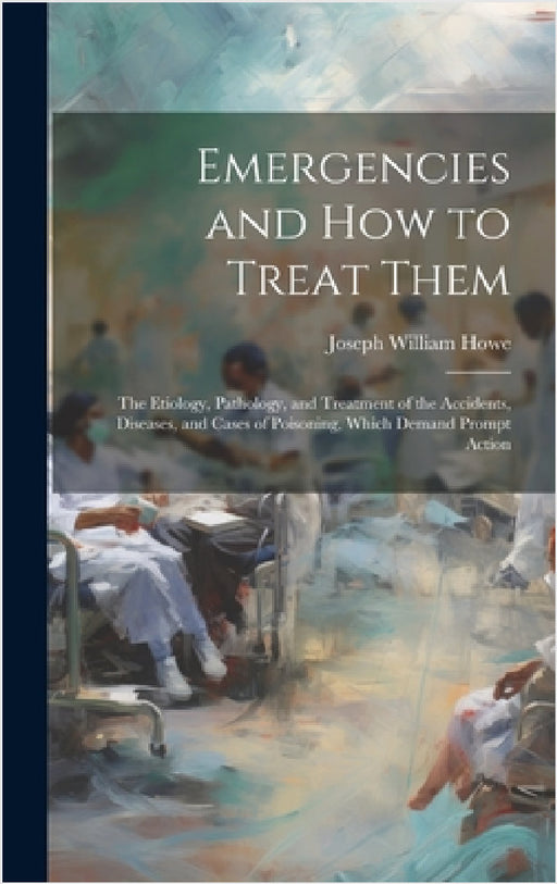 Emergencies and How to Treat Them: The Etiology, Pathology, and Treatment of the Accidents, Diseases, and Cases of Poisoning, Which Demand Prompt Acti by Joseph William Howe