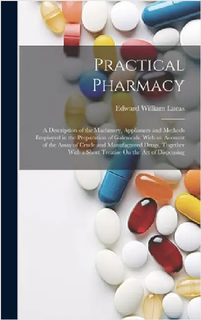 Practical Pharmacy: A Description of the Machinery, Appliances and Methods Employed in the Preparation of Galenicals; With an Account of t by Lucas, Edward William