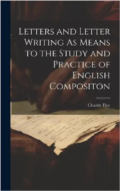 Letters and Letter Writing As Means to the Study and Practice of English Compositon by Dye, Charity