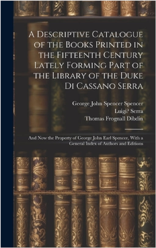 A Descriptive Catalogue of the Books Printed in the Fifteenth Century Lately Forming Part of the Library of the Duke Di Cassano Serra: And Now the Pro by Thomas Frognall Dibdin, George John Spencer Spencer, Luigi Serra