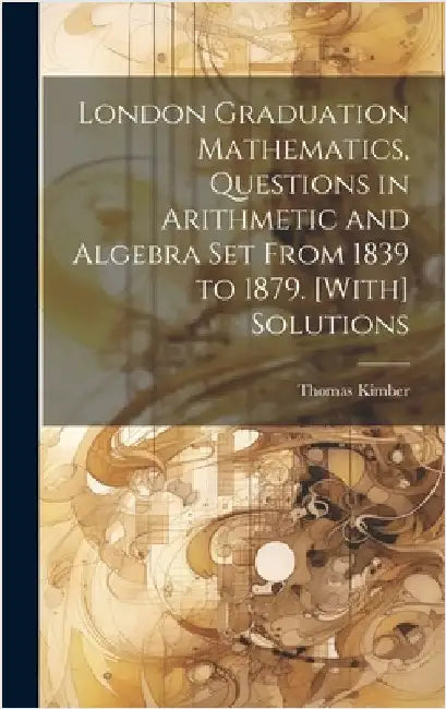 London Graduation Mathematics, Questions in Arithmetic and Algebra Set From 1839 to 1879. [With] Solutions by Kimber, Thomas