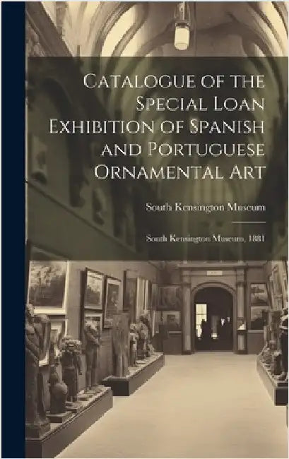 Catalogue of the Special Loan Exhibition of Spanish and Portuguese Ornamental Art: South Kensington Museum, 1881 by South Kensington Museum