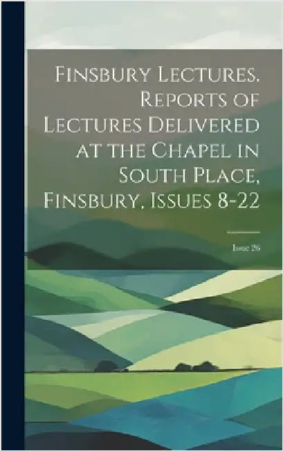 Finsbury Lectures. Reports of Lectures Delivered at the Chapel in South Place, Finsbury, Issues 8-22; issue 26 by Anonymous