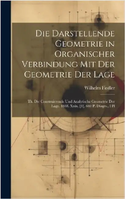 Die Darstellende Geometrie in Organischer Verbindung Mit Der Geometrie Der Lage: Th. Die Construierende Und Analytische Geometrie Der Lage. 1888. Xxix by Fiedler, Wilhelm