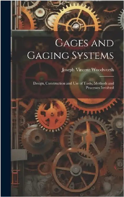 Gages and Gaging Systems: Design, Construction and Use of Tools, Methods and Processes Involved by Woodworth, Joseph Vincent