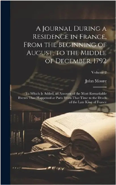 A Journal During a Residence in France, From the Beginning of August, to the Middle of December, 1792: To Which Is Added, an Account of the Most Remar by Moore, John