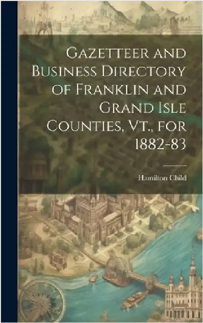 Gazetteer and Business Directory of Franklin and Grand Isle Counties, Vt., for 1882-83 by Child, Hamilton