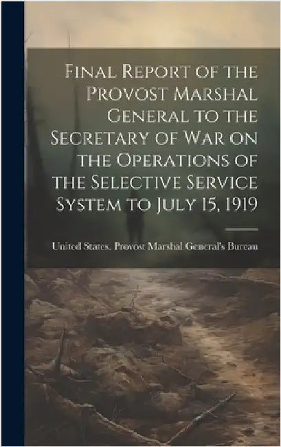 Final Report of the Provost Marshal General to the Secretary of war on the Operations of the Selective Service System to July 15, 1919 by United States Provost Marshal Genera