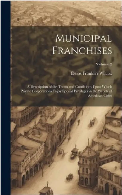 Municipal Franchises: A Description of the Terms and Conditions Upon Which Private Corporations Enjoy Special Privileges in the Streets of A by Wilcox, Delos Franklin
