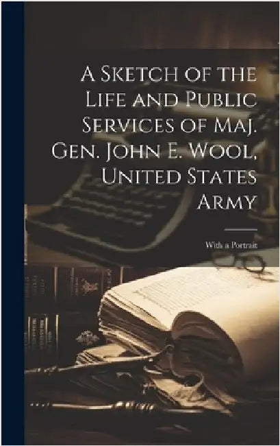 A Sketch of the Life and Public Services of Maj. Gen. John E. Wool, United States Army: With a Portrait by Anonymous