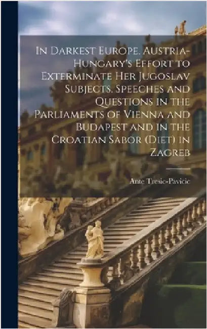 In Darkest Europe. Austria-Hungary's Effort to Exterminate her Jugoslav Subjects. Speeches and Questions in the Parliaments of Vienna and Budapest and by Tresic-Pavicic, Ante
