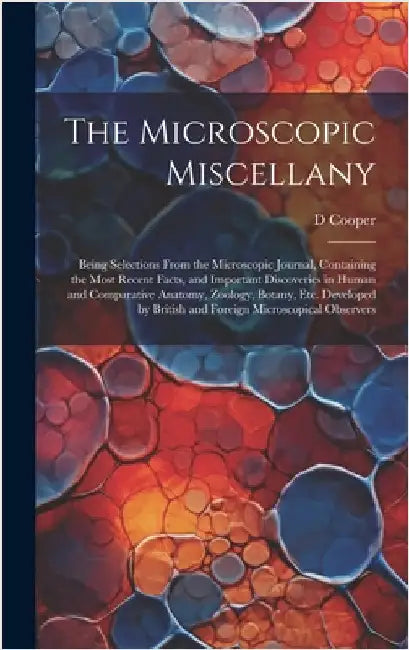 The Microscopic Miscellany; Being Selections From the Microscopic Journal, Containing the Most Recent Facts, and Important Discoveries in Human and Co by Cooper, D.