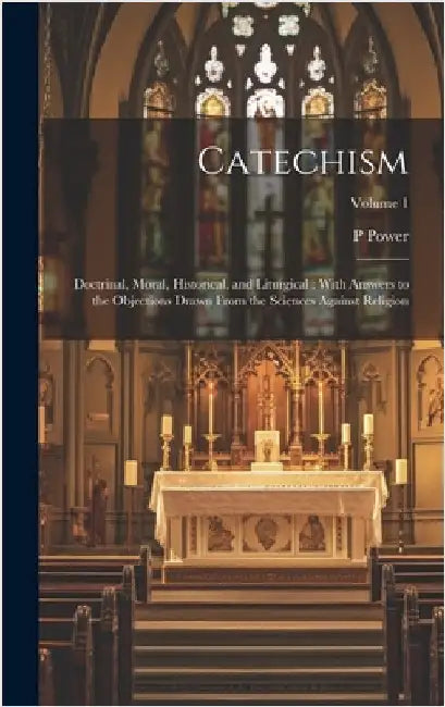 Catechism: Doctrinal, Moral, Historical, and Liturgical: With Answers to the Objections Drawn From the Sciences Against Religion; Volume 1 by Power, P. 1862-1951