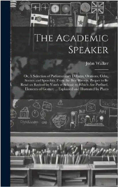 The Academic Speaker; or, A Selection of Parliamentary Debates, Orations, Odes, Scenes and Speeches, From the Best Writers, Proper to be Read an Recit by Walker, John