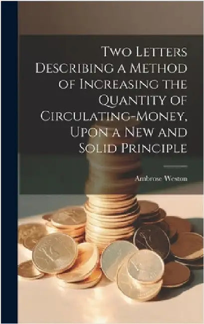 Two Letters Describing a Method of Increasing the Quantity of Circulating-money, Upon a new and Solid Principle by Weston, Ambrose