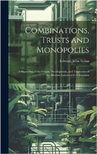 Combinations, Trusts and Monopolies; a Discussion of the Origin, Development, and Treatment of the Modern Industrial Combination by Nolan, Edward John