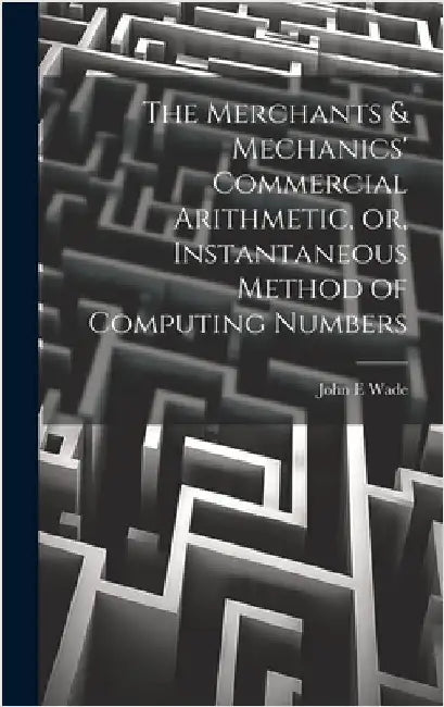 The Merchants & Mechanics' Commercial Arithmetic, or, Instantaneous Method of Computing Numbers by Wade, John E.