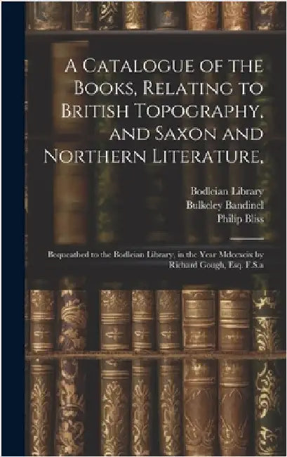 A Catalogue of the Books, Relating to British Topography, and Saxon and Northern Literature,: Bequeathed to the Bodleian Library, in the Year Mdccxcix by Bodleian Library