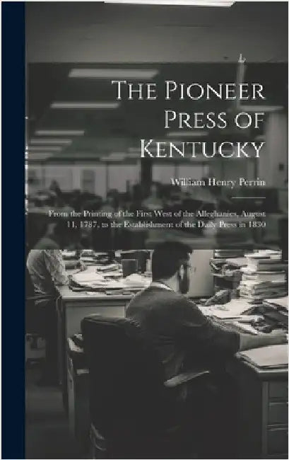 The Pioneer Press of Kentucky: From the Printing of the First West of the Alleghanies, August 11, 1787, to the Establishment of the Daily Press in 18 by Perrin, William Henry