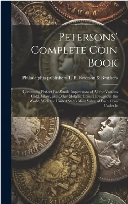 Petersons' Complete Coin Book: Containing Perfect Fac-simile Impressions of all the Various Gold, Silver, and Other Metallic Coins Throughout the Wor by T. B. Peterson &. Brothers, Philadelphia