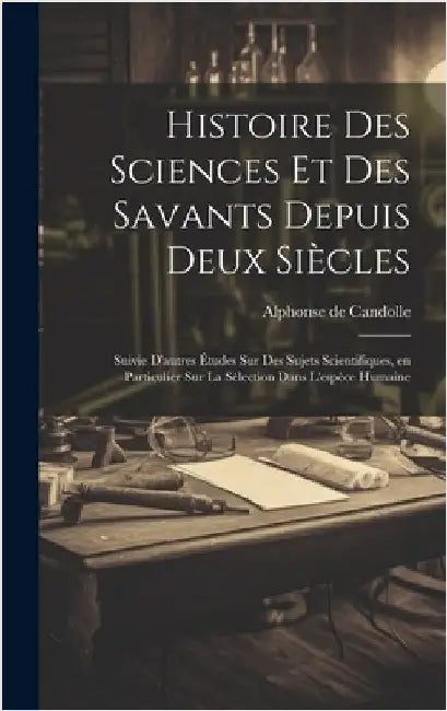 Histoire des sciences et des savants depuis deux siècles; suivie d'autres études sur des sujets scientifiques, en particulier sur la sélection dans l' by Candolle, Alphonse De
