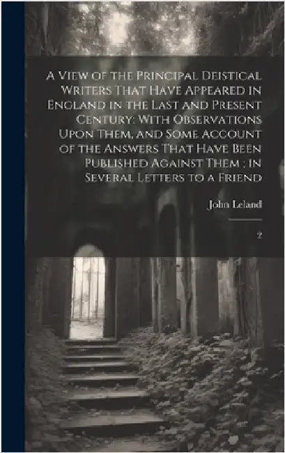 A View of the Principal Deistical Writers That Have Appeared in England in the Last and Present Century: With Observations Upon Them, and Some Account by Leland, John